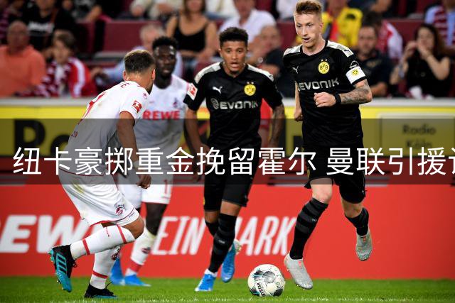 纽卡豪掷重金挽留霍尔 曼联引援计划遭当头棒喝
